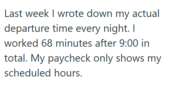Last week I wrote down my actual departure time every night. I worked 68 minutes after 9:00 in total. My paycheck only shows my scheduled hours.
