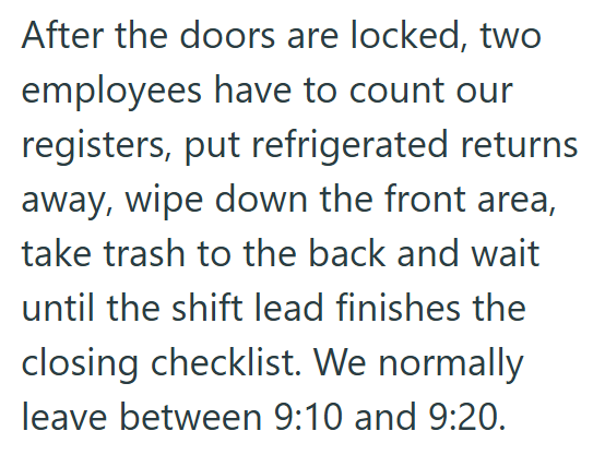 After the doors are locked, two employees have to count our registers, put refrigerated returns away, wipe down the front area, take trash to the back and wait until the shift lead finishes the closing checklist. We normally leave between 9:10 and 9:20.