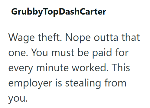 GrubbyTopDashCarter Wage theft. Nope outta that one. You must be paid for every minute worked. This employer is stealing from you.