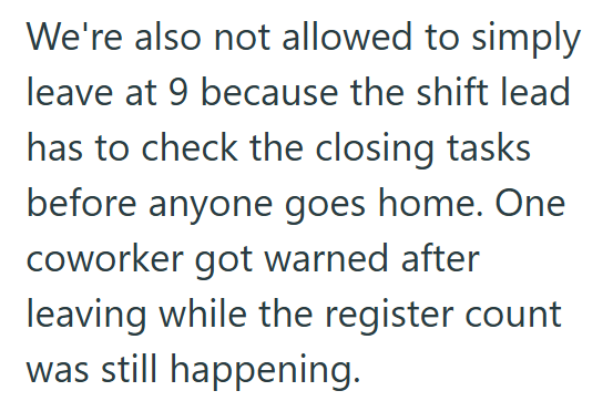 We're also not allowed to simply leave at 9 because the shift lead has to check the closing tasks before anyone goes home. One coworker got warned after leaving while the register count was still happening.
