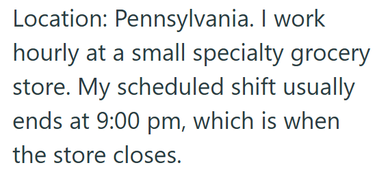 Location: Pennsylvania. I work hourly at a small specialty grocery store. My scheduled shift usually ends at 9:00 pm, which is when the store closes.