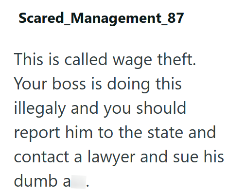 Scared_Management_87 This is called wage theft. Your boss is doing this illegaly and you should report him to the state and contact a lawyer and sue his dumb a.