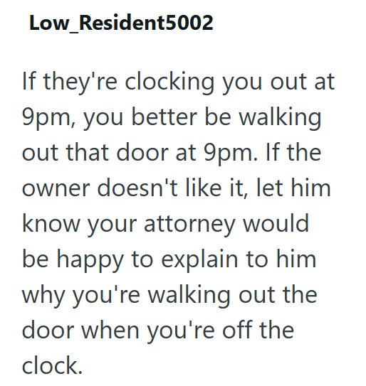 Low_Resident5002 If they're clocking you out at 9pm, you better be walking out that door at 9pm. If the owner doesn't like it, let him know your attorney would be happy to explain to him why you're walking out the door when you're off the clock.