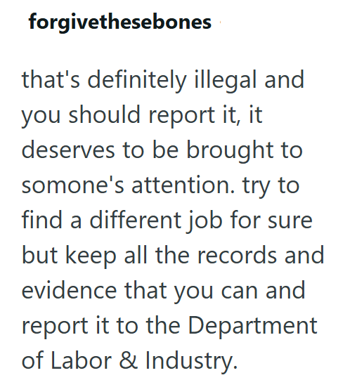 forgivethesebones that's definitely illegal and you should report it, it deserves to be brought to somone's attention. try to find a different job for sure but keep all the records and evidence that you can and report it to the Department of Labor & Industry.