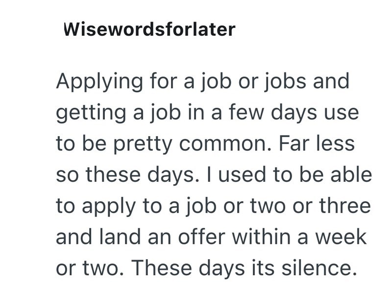 Wisewordsforlater Applying for a job or jobs and getting a job in a few days use to be pretty common. Far less so these days. I used to be able to apply to a job or two or three and land an offer within a week or two. These days its silence.