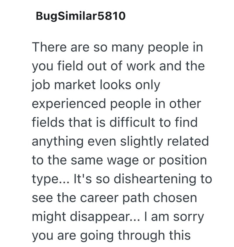 BugSimilar5810 There are so many people in you field out of work and the job market looks only experienced people in other fields that is difficult to find anything even slightly related to the same wage or position type... It's so disheartening to see the career path chosen might disappear... I am sorry you are going through this