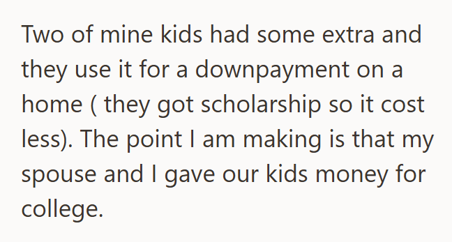 Two of mine kids had some extra and they use it for a downpayment on a home (they got scholarship so it cost less). The point I am making is that my spouse and I gave our kids money for college.
