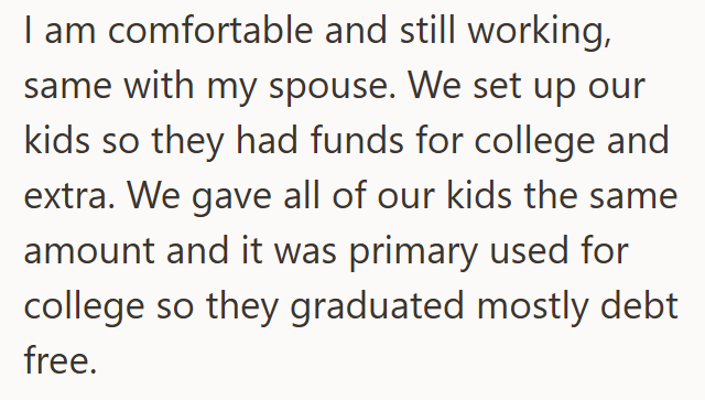 I am comfortable and still working, same with my spouse. We set up our kids so they had funds for college and extra. We gave all of our kids the same amount and it was primary used for college so they graduated mostly debt free.