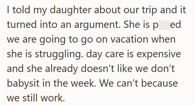 I told my daughter about our trip and it turned into an argument. She is ped we are going to go on vacation when she is struggling. day care is expensive and she already doesn't like we don't babysit in the week. We can't because we still work.