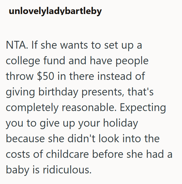 unlovelyladybartleby NTA. If she wants to set up a college fund and have people throw $50 in there instead of giving birthday presents, that's completely reasonable. Expecting you to give up your holiday because she didn't look into the costs of childcare before she had a baby is ridiculous.