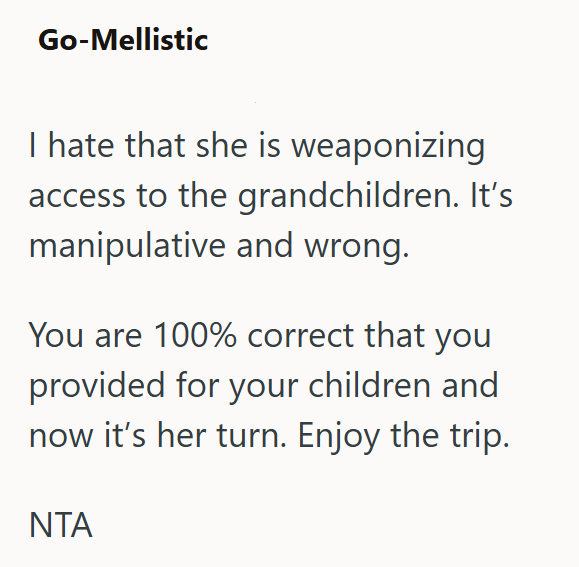 Go-Mellistic I hate that she is weaponizing access to the grandchildren. It's manipulative and wrong. You are 100% correct that you provided for your children and now it's her turn. Enjoy the trip. NTA