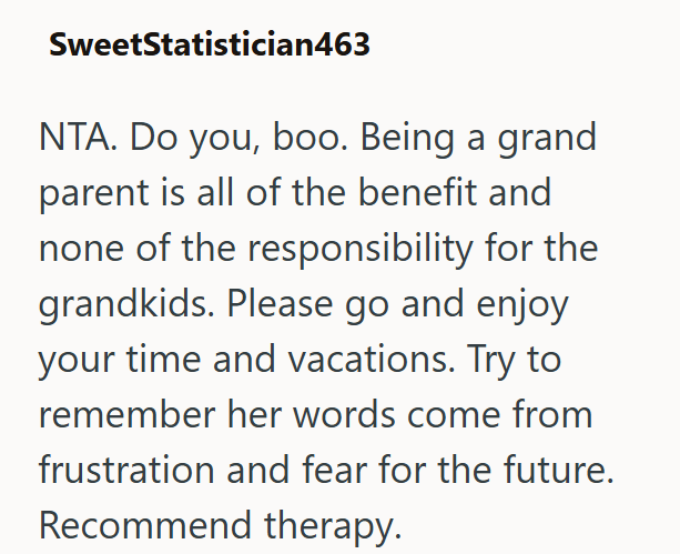SweetStatistician463 NTA. Do you, boo. Being a grand parent is all of the benefit and none of the responsibility for the grandkids. Please go and enjoy your time and vacations. Try to remember her words come from frustration and fear for the future. Recommend therapy.