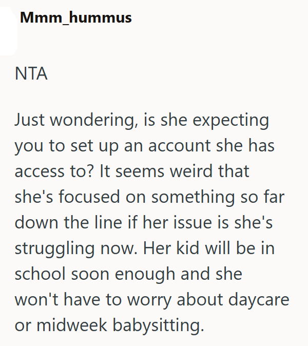 Mmm_hummus NTA Just wondering, is she expecting you to set up an account she has access to? It seems weird that she's focused on something so far down the line if her issue is she's struggling now. Her kid will be in school soon enough and she won't have to worry about daycare or midweek babysitting.