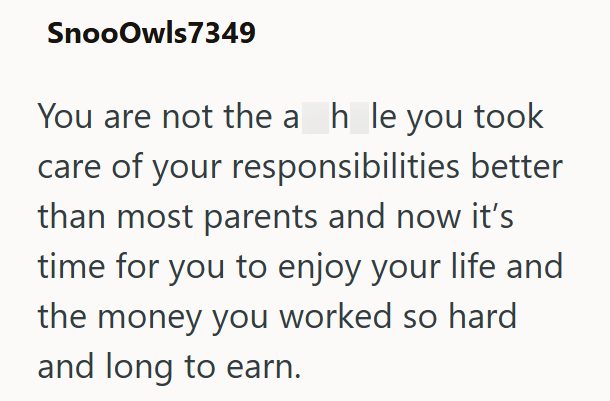 SnooOwls7349 You are not the a_h_le you took care of your responsibilities better than most parents and now it's time for you to enjoy your life and the money you worked so hard and long to earn.