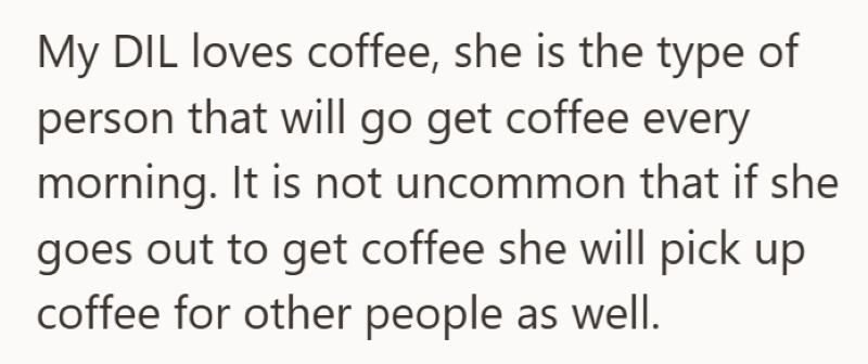 My DIL loves coffee, she is the type of person that will go get coffee every morning. It is not uncommon that if she goes out to get coffee she will pick up coffee for other people as well.