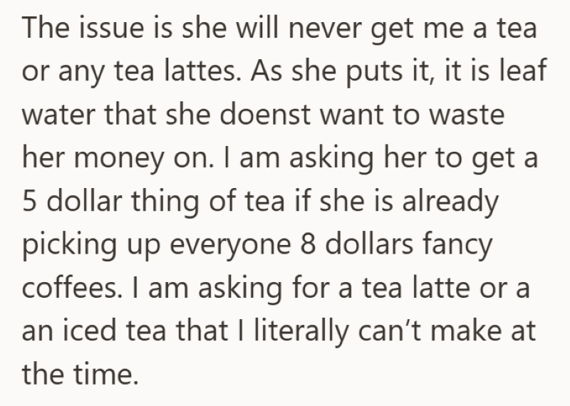 The issue is she will never get me a tea or any tea lattes. As she puts it, it is leaf water that she doenst want to waste her money on. I am asking her to get a 5 dollar thing of tea if she is already picking up everyone 8 dollars fancy coffees. I am asking for a tea latte or a an iced tea that I literally can't make at the time.