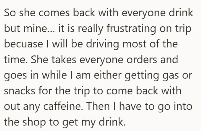 So she comes back with everyone drink but mine... it is really frustrating on trip becuase I will be driving most of the time. She takes everyone orders and goes in while I am either getting gas or snacks for the trip to come back with out any caffeine. Then I have to go into the shop to get my drink.