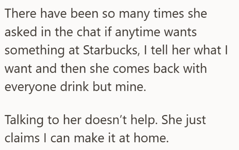 There have been so many times she asked in the chat if anytime wants something at Starbucks, I tell her what I want and then she comes back with everyone drink but mine. Talking to her doesn't help. She just claims I can make it at home.