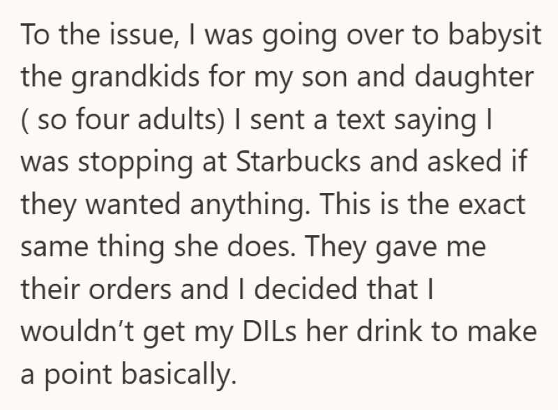 To the issue, I was going over to babysit the grandkids for my son and daughter ( so four adults) I sent a text saying I was stopping at Starbucks and asked if they wanted anything. This is the exact same thing she does. They gave me their orders and I decided that I wouldn't get my DILs her drink to make a point basically.