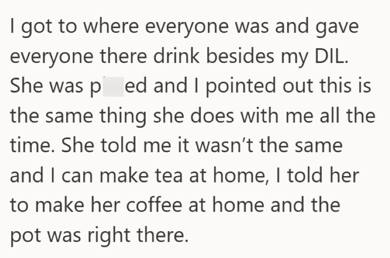 I got to where everyone was and gave everyone there drink besides my DIL. She was pissed and I pointed out this is the same thing she does with me all the time. She told me it wasn't the same and I can make tea at home, I told her to make her coffee at home and the pot was right there.