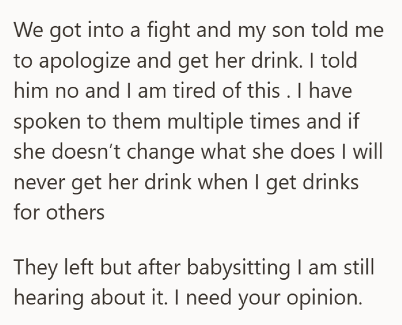 We got into a fight and my son told me to apologize and get her drink. I told him no and I am tired of this . I have spoken to them multiple times and if she doesn't change what she does I will never get her drink when I get drinks for others They left but after babysitting I am still hearing about it. I need your opinion.