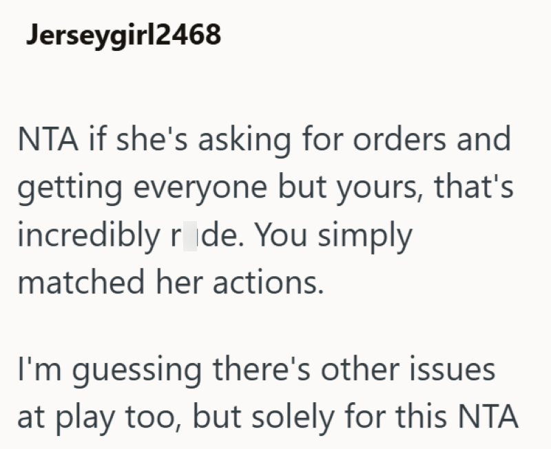 Jerseygirl2468 NTA if she's asking for orders and getting everyone but yours, that's incredibly rude. You simply matched her actions. I'm guessing there's other issues at play too, but solely for this NTA