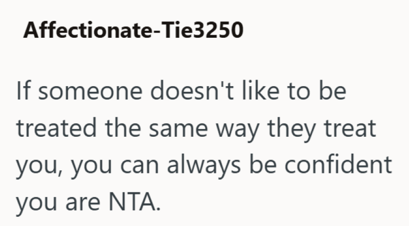 Affectionate-Tie3250 If someone doesn't like to be treated the same way they treat you, you can always be confident you are NTA.