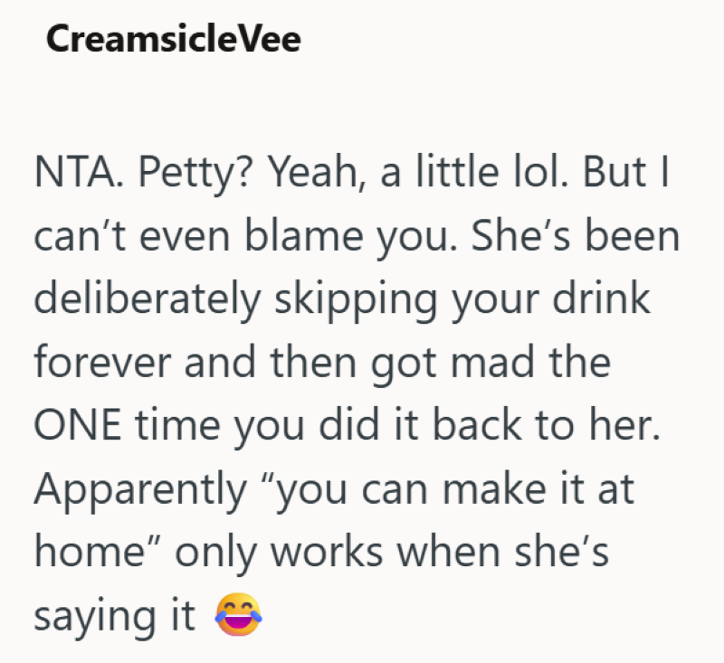 CreamsicleVee NTA. Petty? Yeah, a little lol. But I can't even blame you. She's been deliberately skipping your drink forever and then got mad the ONE time you did it back to her. Apparently "you can make it at home" only works when she's saying it