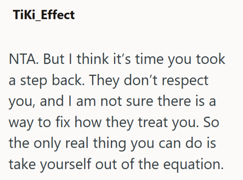 Tiki_Effect NTA. But I think it's time you took a step back. They don't respect you, and I am not sure there is a way to fix how they treat you. So the only real thing you can do is take yourself out of the equation.