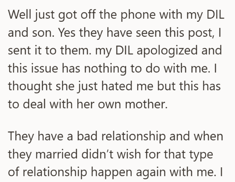 Well just got off the phone with my DIL and son. Yes they have seen this post, I sent it to them. my DIL apologized and this issue has nothing to do with me. I thought she just hated me but this has to deal with her own mother. They have a bad relationship and when they married didn't wish for that type of relationship happen again with me. I