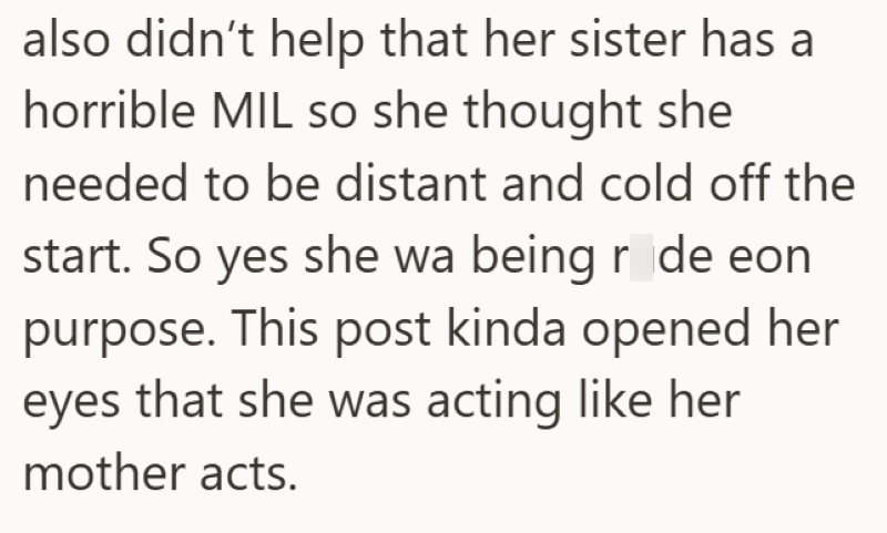 also didn't help that her sister has a horrible MIL so she thought she needed to be distant and cold off the start. So yes she wa being rude eon purpose. This post kinda opened her eyes that she was acting like her mother acts.