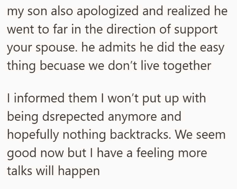 my son also apologized and realized he went to far in the direction of support your spouse. he admits he did the easy thing becuase we don't live together I informed them I won't put up with being dsrepected anymore and hopefully nothing backtracks. We seem good now but I have a feeling more talks will happen