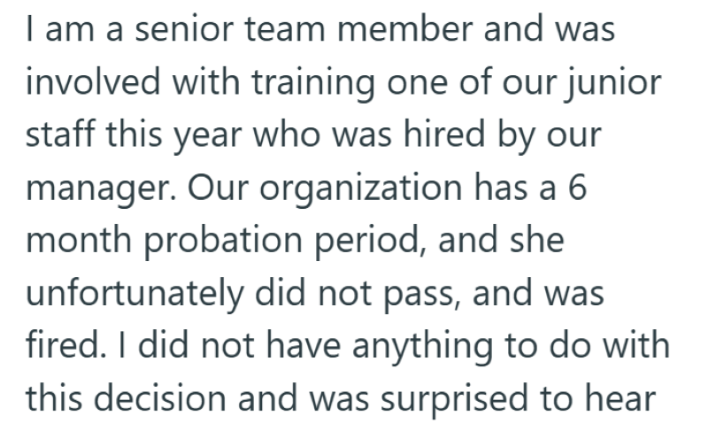 I am a senior team member and was involved with training one of our junior staff this year who was hired by our manager. Our organization has a 6 month probation period, and she unfortunately did not pass, and was fired. I did not have anything to do with this decision and was surprised to hear