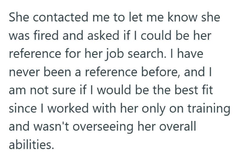 She contacted me to let me know she was fired and asked if I could be her reference for her job search. I have never been a reference before, and I am not sure if I would be the best fit since I worked with her only on training and wasn't overseeing her overall abilities.