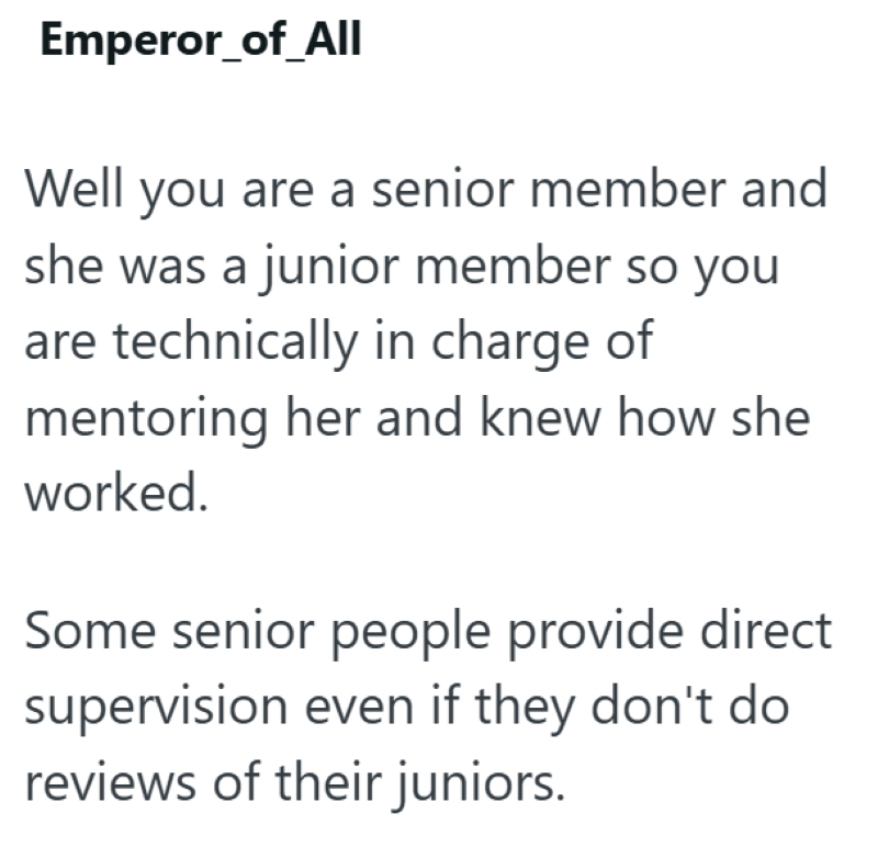 Emperor_of_All Well you are a senior member and she was a junior member so you are technically in charge of mentoring her and knew how she worked. Some senior people provide direct supervision even if they don't do reviews of their juniors.