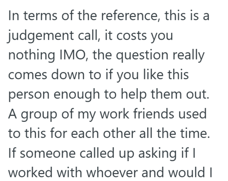 In terms of the reference, this is a judgement call, it costs you nothing IMO, the question really comes down to if you like this person enough to help them out. A group of my work friends used to this for each other all the time. If someone called up asking if I worked with whoever and would I