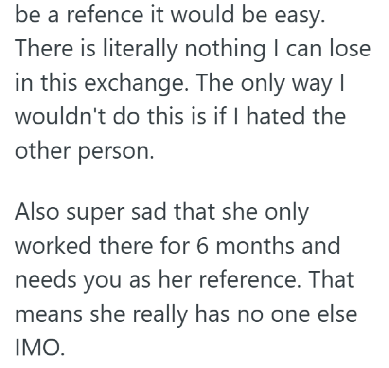 be a refence it would be easy. There is literally nothing I can lose in this exchange. The only way I wouldn't do this is if I hated the other person. Also super sad that she only worked there for 6 months and needs you as her reference. That means she really has no one else IMO.