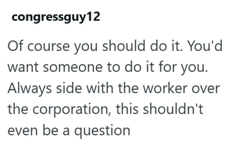 congressguy12 Of course you should do it. You'd want someone to do it for you. Always side with the worker over the corporation, this shouldn't even be a question