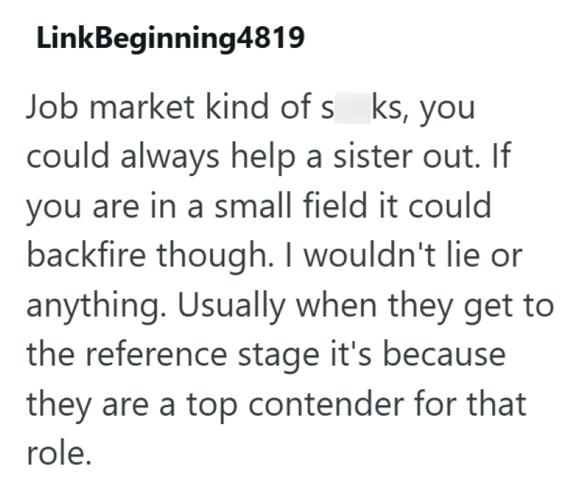 LinkBeginning4819 Job market kind of s ks, you could always help a sister out. If you are in a small field it could backfire though. I wouldn't lie or anything. Usually when they get to the reference stage it's because they are a top contender for that role.