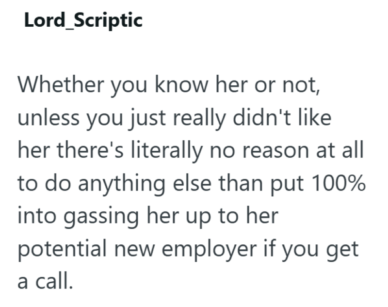 Lord_Scriptic Whether you know her or not, unless you just really didn't like her there's literally no reason at all to do anything else than put 100% into gassing her up to her potential new employer if you get a call.
