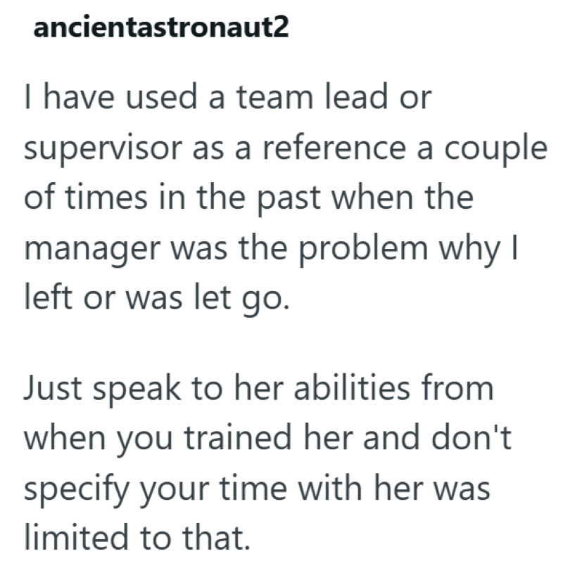 ancientastronaut2 I have used a team lead or supervisor as a reference a couple of times in the past when the manager was the problem why I left or was let go. Just speak to her abilities from when you trained her and don't specify your time with her was limited to that.