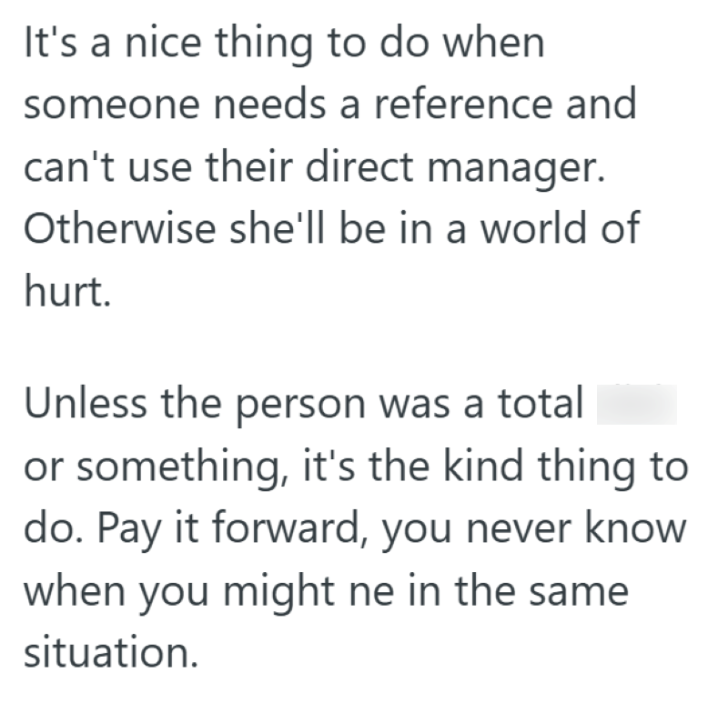 It's a nice thing to do when someone needs a reference and can't use their direct manager. Otherwise she'll be in a world of hurt. Unless the person was a total or something, it's the kind thing to do. Pay it forward, you never know when you might ne in the same situation.