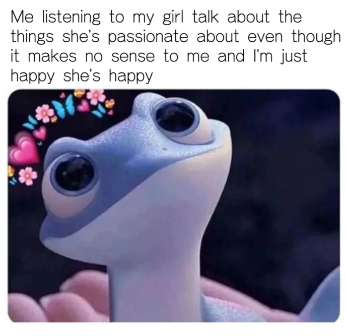 Me listening to my girl talk about the things she's passionate about even though it makes no sense to me and I'm just happy she's happy