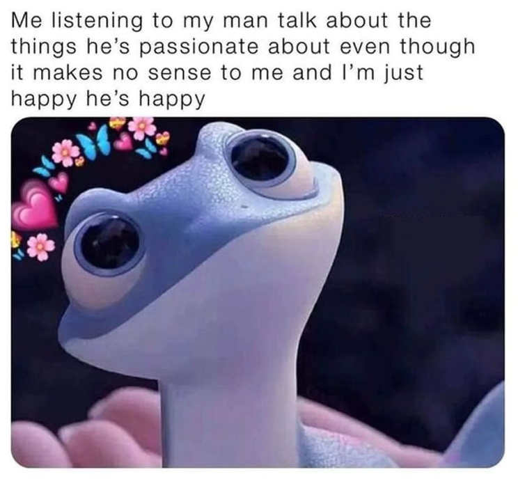 Me listening to my man talk about the things he's passionate about even though it makes no sense to me and I'm just happy he's happy