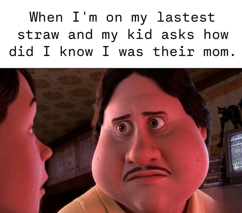 When I'm on my lastest straw and my kid asks how did I know I was their mom.