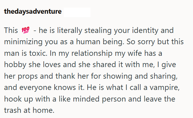 thedaysadventure This 100 he is literally stealing your identity and minimizing you as a human being. So sorry but this man is toxic. In my relationship my wife has a hobby she loves and she shared it with me, I give her props and thank her for showing and sharing, and everyone knows it. He is what I call a vampire, hook up with a like minded person and leave the trash at home.