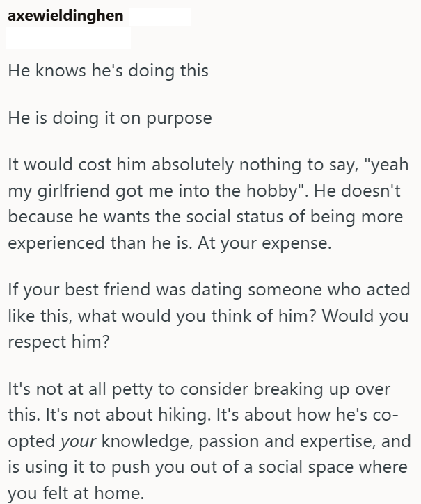 axewieldinghen He knows he's doing this He is doing it on purpose It would cost him absolutely nothing to say, "yeah my girlfriend got me into the hobby". He doesn't because he wants the social status of being more experienced than he is. At your expense. If your best friend was dating someone who acted like this, what would you think of him? Would you respect him? It's not at all petty to consider breaking up over this. It's not about hiking. It's about how he's co- opted your knowledge, passio