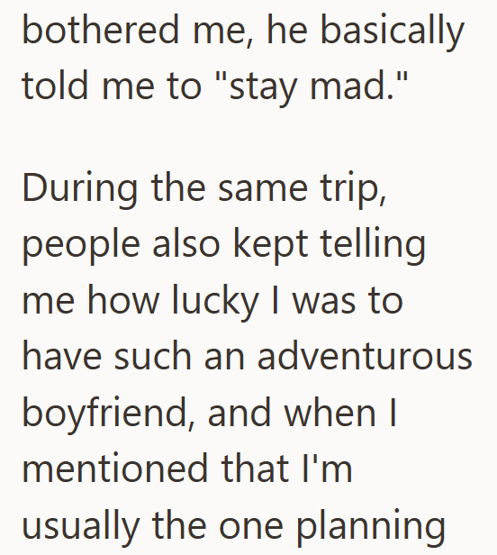 bothered me, he basically told me to "stay mad." During the same trip, people also kept telling me how lucky I was to have such an adventurous boyfriend, and when I mentioned that I'm usually the one planning