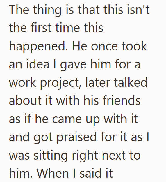 The thing is that this isn't the first time this happened. He once took an idea I gave him for a work project, later talked about it with his friends as if he came up with it and got praised for it as I was sitting right next to him. When I said it