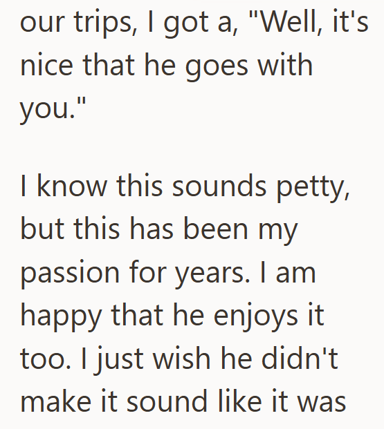 our trips, I got a, "Well, it's nice that he goes with you." I know this sounds petty, but this has been my passion for years. I am happy that he enjoys it too. I just wish he didn't make it sound like it was
